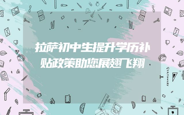 拉萨初中生提升学历补贴政策助您展翅飞翔