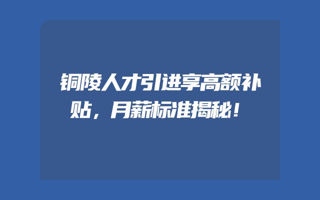 铜陵人才引进享高额补贴，月薪标准揭秘！