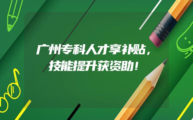 广州专科人才享补贴，技能提升获资助！
