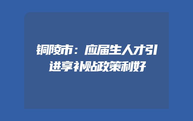 铜陵市：应届生人才引进享补贴政策利好