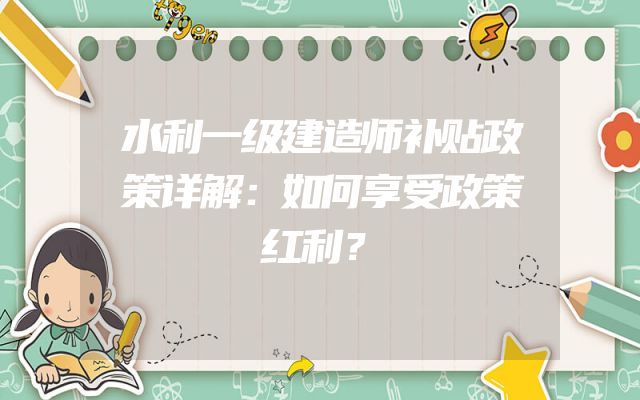 水利一级建造师补贴政策详解：如何享受政策红利？