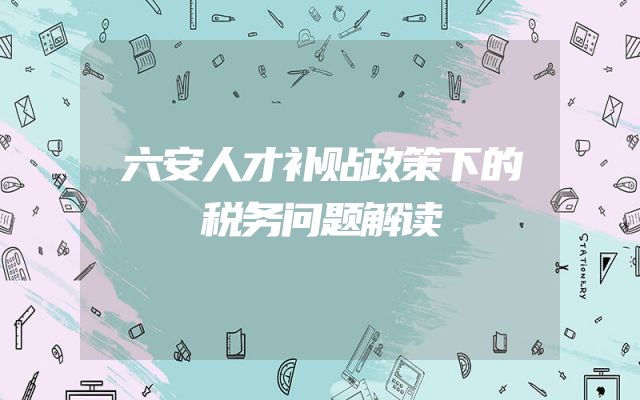 六安人才补贴政策下的税务问题解读