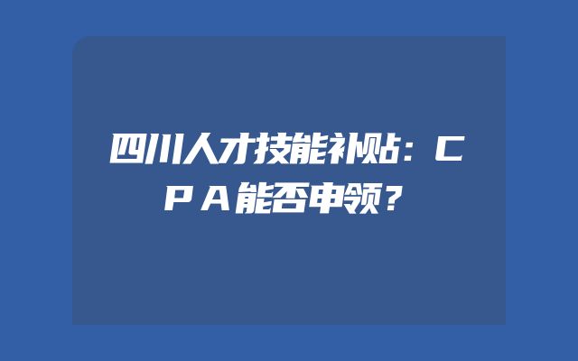 四川人才技能补贴：CPA能否申领？
