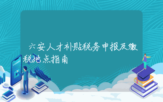 六安人才补贴税务申报及缴税地点指南
