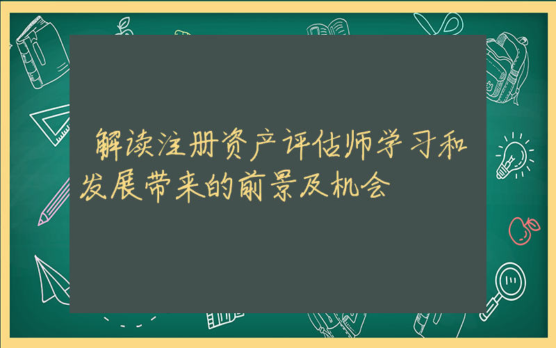 解读注册资产评估师学习和发展带来的前景及机会