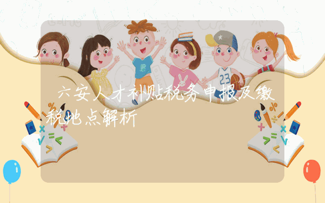 六安人才补贴税务申报及缴税地点解析