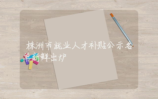 株洲市就业人才补贴公示名单新鲜出炉