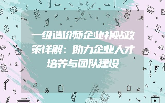 一级造价师企业补贴政策详解：助力企业人才培养与团队建设