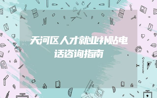 天河区人才就业补贴电话咨询指南