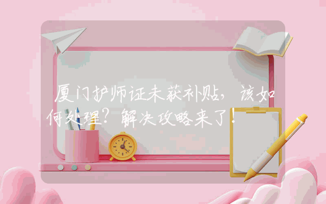 厦门护师证未获补贴，该如何处理？解决攻略来了！