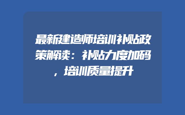 最新建造师培训补贴政策解读：补贴力度加码，培训质量提升