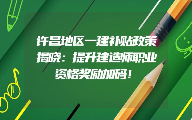 许昌地区一建补贴政策揭晓：提升建造师职业资格奖励加码！