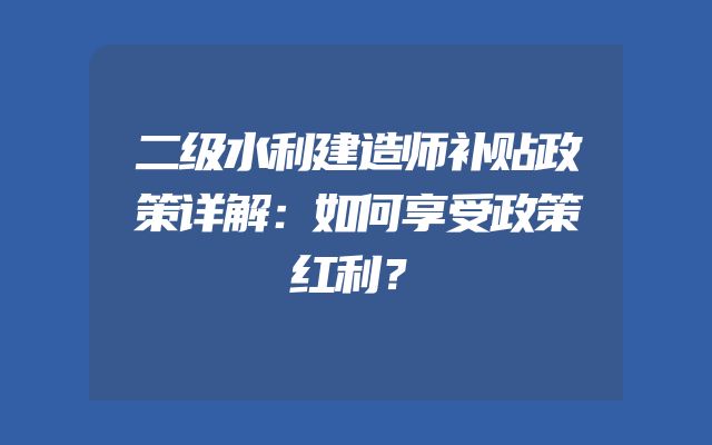 二级水利建造师补贴政策详解：如何享受政策红利？