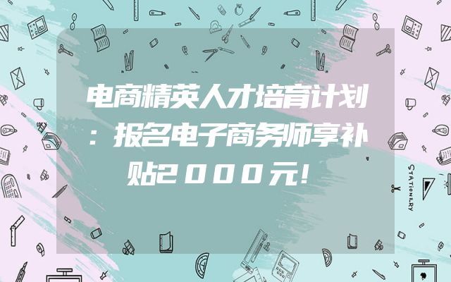 电商精英人才培育计划：报名电子商务师享补贴2000元！