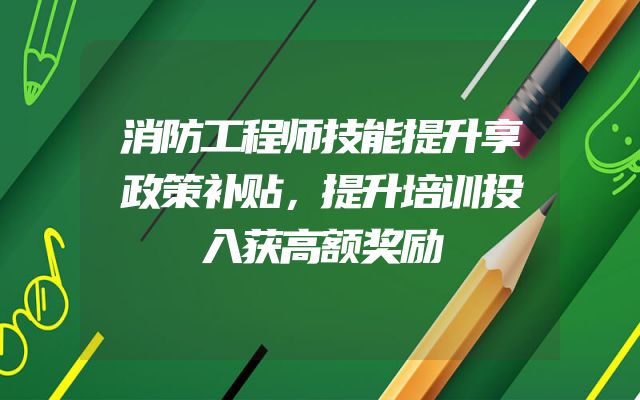 消防工程师技能提升享政策补贴，提升培训投入获高额奖励