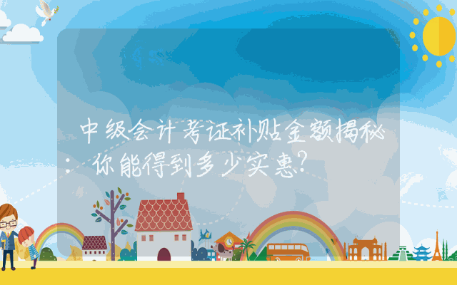 中级会计考证补贴金额揭秘：你能得到多少实惠？