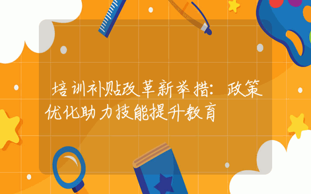 培训补贴改革新举措：政策优化助力技能提升教育