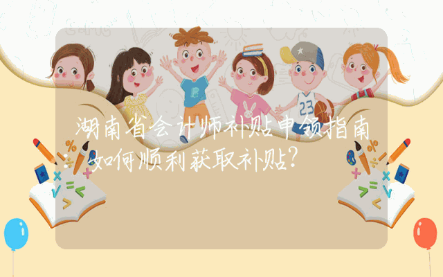 湖南省会计师补贴申领指南：如何顺利获取补贴？