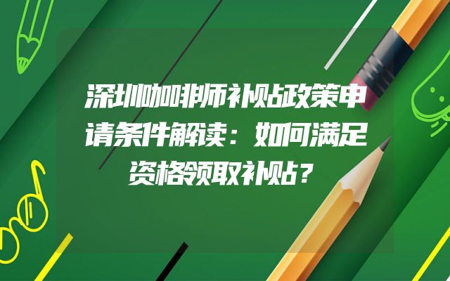 深圳咖啡师补贴政策申请条件解读：如何满足资格领取补贴？