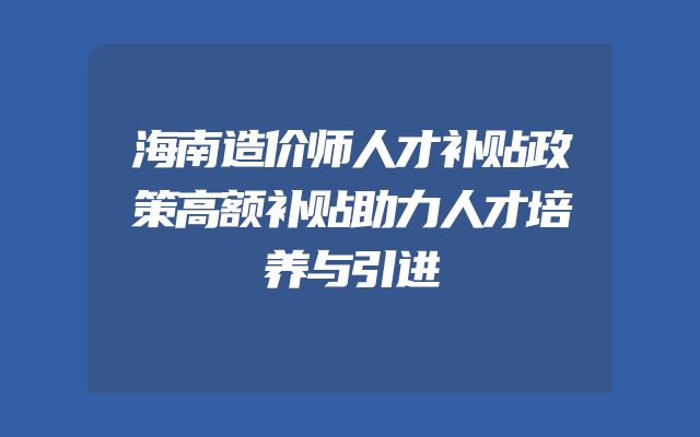 海南造价师人才补贴政策高额补贴助力人才培养与引进