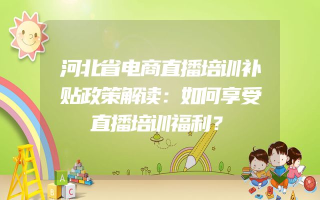 河北省电商直播培训补贴政策解读：如何享受直播培训福利？