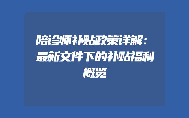 陪诊师补贴政策详解：最新文件下的补贴福利概览