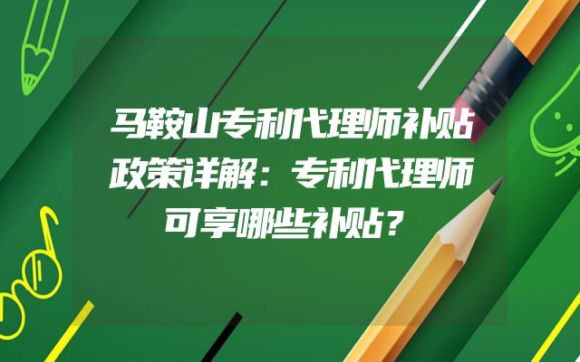 马鞍山专利代理师补贴政策详解：专利代理师可享哪些补贴？