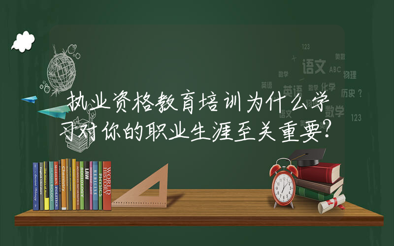 执业资格教育培训为什么学习对你的职业生涯至关重要？