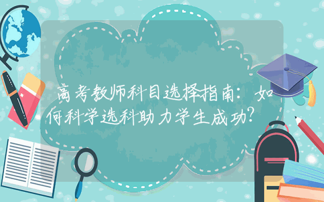 高考教师科目选择指南：如何科学选科助力学生成功？