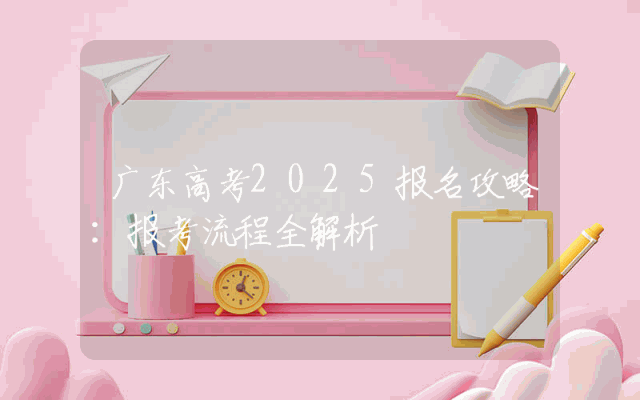 广东高考2025报名攻略：报考流程全解析