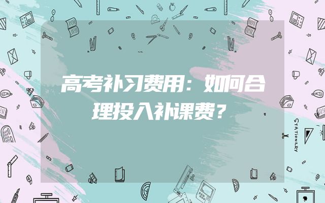 高考补习费用：如何合理投入补课费？