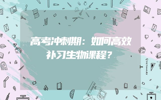 高考冲刺期：如何高效补习生物课程？