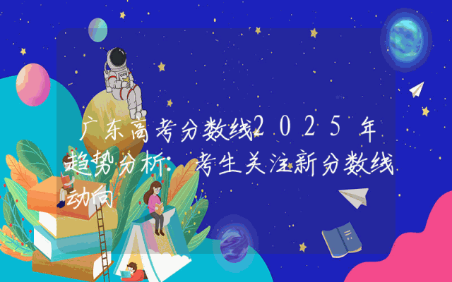 广东高考分数线2025年趋势分析：考生关注新分数线动向