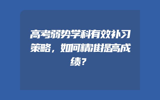高考弱势学科有效补习策略，如何精准提高成绩？