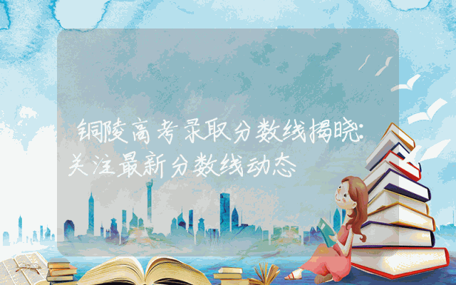 铜陵高考录取分数线揭晓：关注最新分数线动态