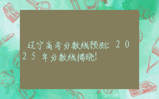 辽宁高考分数线预测：2025年分数线揭晓！