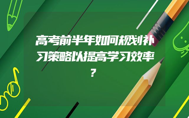 高考前半年如何规划补习策略以提高学习效率？