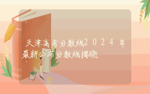 天津高考分数线2024年最新公布分数线揭晓