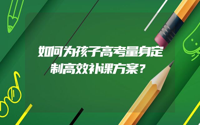 如何为孩子高考量身定制高效补课方案？