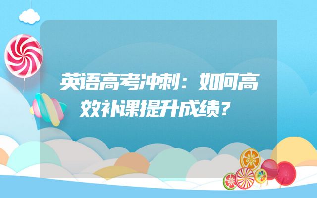 英语高考冲刺：如何高效补课提升成绩？