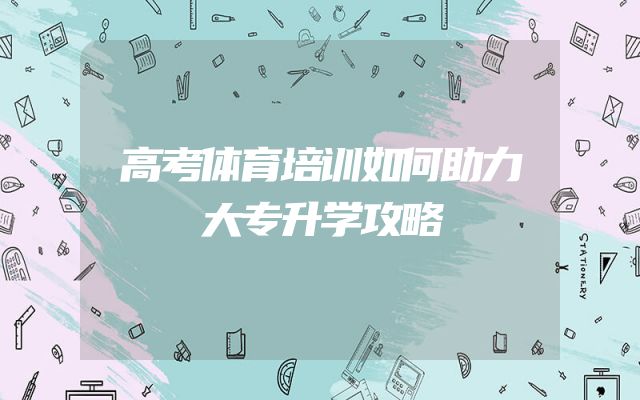 高考体育培训如何助力大专升学攻略