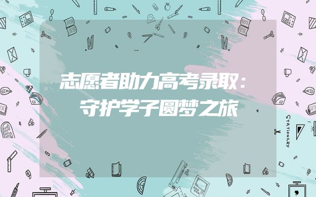 志愿者助力高考录取：守护学子圆梦之旅