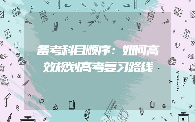 备考科目顺序：如何高效规划高考复习路线