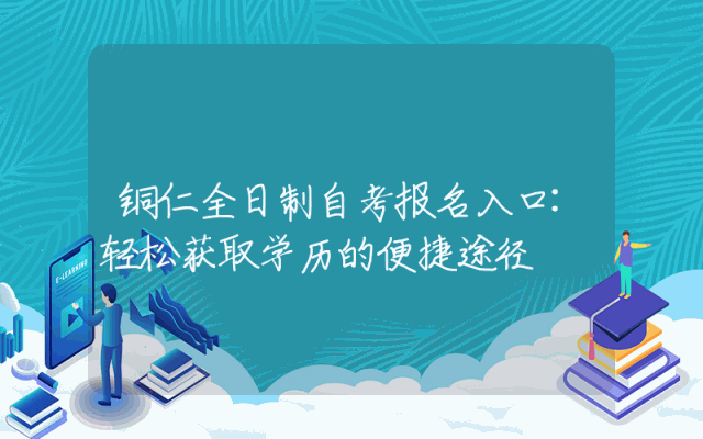 铜仁全日制自考报名入口:轻松获取学历的便捷途径