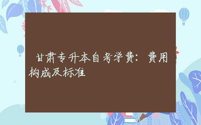甘肃专升本自考学费：费用构成及标准