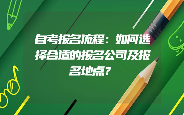 自考报名流程：如何选择合适的报名公司及报名地点？