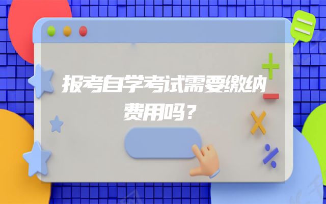 报考自学考试需要缴纳费用吗？