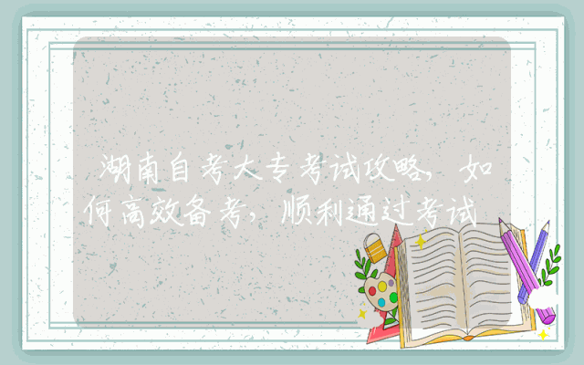 湖南自考大专考试攻略,如何高效备考，顺利通过考试