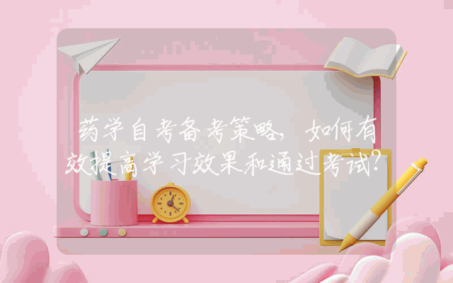 药学自考备考策略,如何有效提高学习效果和通过考试？