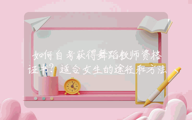 如何自考获得舞蹈教师资格证书？适合女生的途径和方法